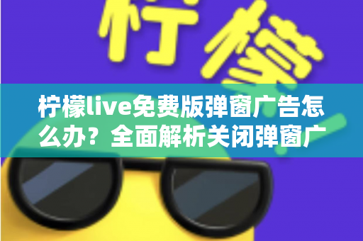 柠檬live免费版弹窗广告怎么办？全面解析关闭弹窗广告的实用技巧与避坑指南