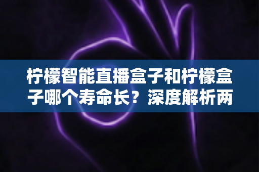 柠檬智能直播盒子和柠檬盒子哪个寿命长？深度解析两款设备的使用寿命差异与延长寿命实用指南