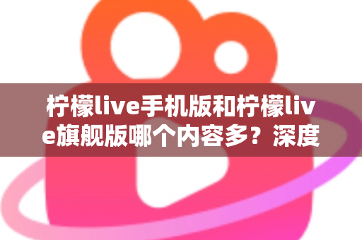 柠檬live手机版和柠檬live旗舰版哪个内容多？深度对比两版本内容差异与选择指南