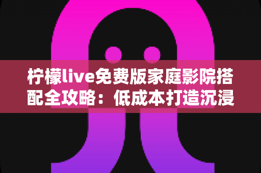 柠檬live免费版家庭影院搭配全攻略：低成本打造沉浸式私人观影空间的实用指南