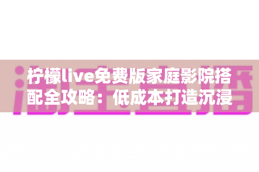 柠檬live免费版家庭影院搭配全攻略：低成本打造沉浸式私人观影空间的实用指南