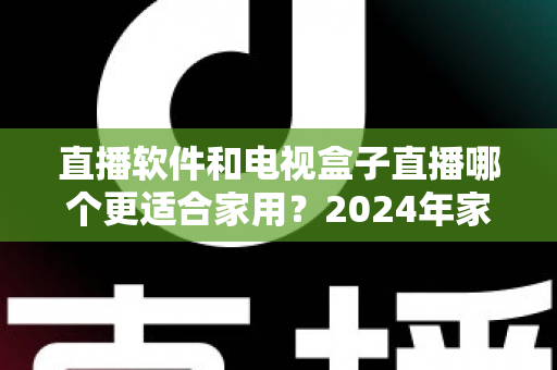 直播软件和电视盒子直播哪个更适合家用？2024年家庭观影选择全指南