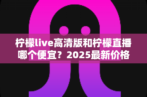 柠檬live高清版和柠檬直播哪个便宜?2025最新价格对比与选购省钱指南 柠檬live高清版和柠檬直播哪个便宜?2025最新价格对比与选购省钱指南