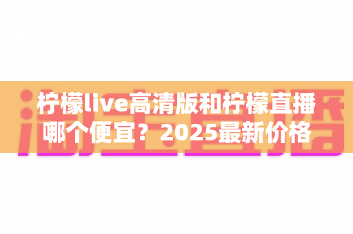 柠檬live高清版和柠檬直播哪个便宜？2025最新价格对比与选购省钱指南