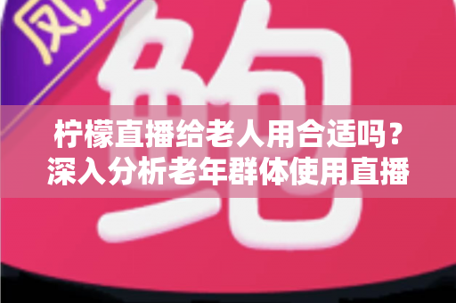 柠檬直播给老人用合适吗?深入分析老年群体使用直播软件的安全性、利弊与实用建议 柠檬直播给老人用合适吗?深入分析老年群体使用直播软件的安全性、利弊与实用建议
