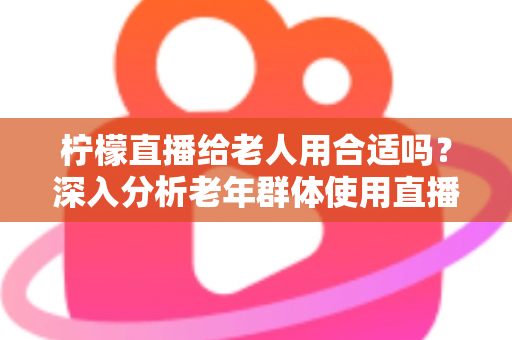 柠檬直播给老人用合适吗?深入分析老年群体使用直播软件的安全性、利弊与实用建议 柠檬直播给老人用合适吗?深入分析老年群体使用直播软件的安全性、利弊与实用建议