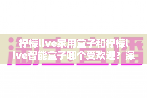 柠檬live家用盒子和柠檬live智能盒子哪个受欢迎？深度对比解析，帮你轻松选对家庭娱乐好帮手