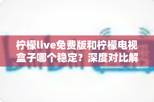 柠檬live免费版和柠檬电视盒子哪个稳定？深度对比解析与选购指南