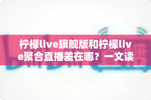 柠檬live旗舰版和柠檬live聚合直播差在哪？一文读懂两大版本的核心区别与选择指南