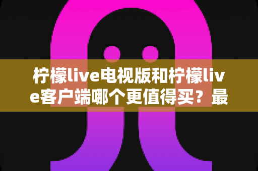 柠檬live电视版和柠檬live客户端哪个更值得买?最全对比与选购指南 柠檬live电视版和柠檬live客户端哪个更值得买?最全对比与选购指南