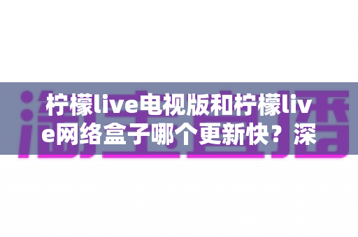 柠檬live电视版和柠檬live网络盒子哪个更新快？深度对比更新速度与使用体验，帮你选对版本不踩坑