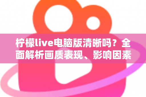 柠檬live电脑版清晰吗?全面解析画质表现、影响因素与实用优化技巧 柠檬live电脑版清晰吗?全面解析画质表现、影响因素与实用优化技巧