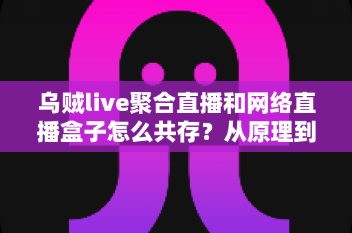 乌贼live聚合直播和网络直播盒子怎么共存？从原理到实操的完整避坑指南