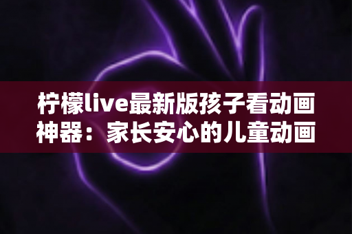 柠檬live最新版孩子看动画神器：家长安心的儿童动画观看全面指南