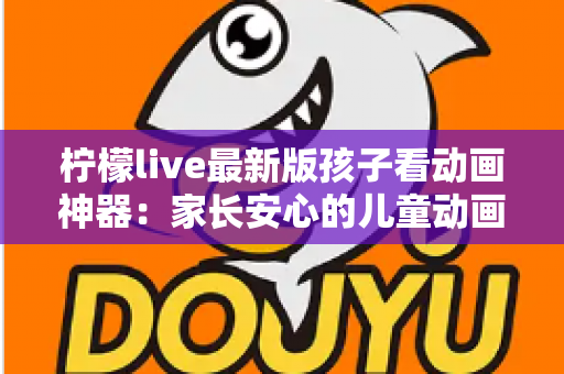 柠檬live最新版孩子看动画神器：家长安心的儿童动画观看全面指南