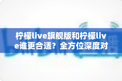 柠檬live旗舰版和柠檬live谁更合适?全方位深度对比解析,帮你做出明智选择 柠檬live旗舰版和柠檬live谁更合适?全方位深度对比解析,帮你做出明智选择