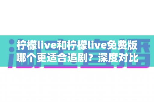 柠檬live和柠檬live免费版哪个更适合追剧？深度对比帮你找到最佳观影方案