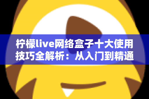 柠檬live网络盒子十大使用技巧全解析:从入门到精通的完整指南 柠檬live网络盒子十大使用技巧全解析:从入门到精通的完整指南