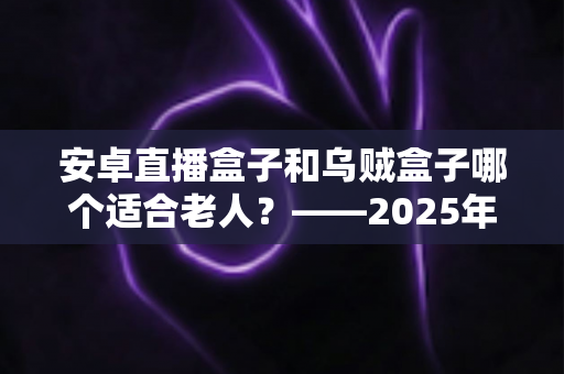 安卓直播盒子和乌贼盒子哪个适合老人？——2025年子女必看的孝心电视盒子选购全攻略