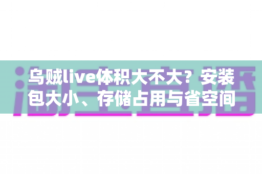 乌贼live体积大不大？安装包大小、存储占用与省空间技巧一文讲透