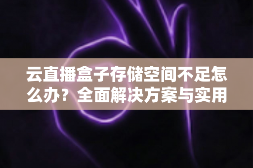 云直播盒子存储空间不足怎么办？全面解决方案与实用优化技巧大公开