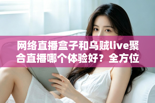 网络直播盒子和乌贼live聚合直播哪个体验好？全方位深度对比帮你找到最佳观影方案