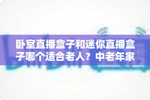 卧室直播盒子和迷你直播盒子哪个适合老人？中老年家庭选购直播盒子的实用指南