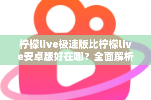 柠檬live极速版比柠檬live安卓版好在哪？全面解析轻量化直播应用的核心优势