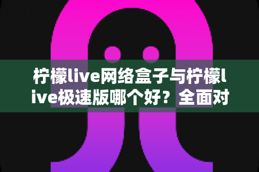柠檬live网络盒子与柠檬live极速版哪个好?全面对比分析与选购指南 柠檬live网络盒子与柠檬live极速版哪个好?全面对比分析与选购指南
