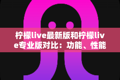 柠檬live最新版和柠檬live专业版对比：功能、性能与适用人群全解析，帮你轻松选出最合适的直播版本