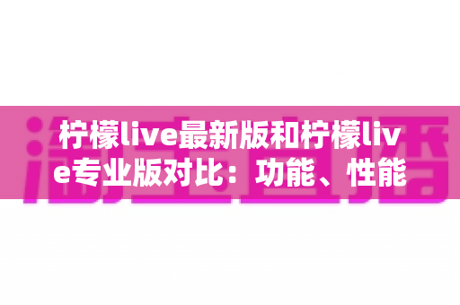 柠檬live最新版和柠檬live专业版对比：功能、性能与适用人群全解析，帮你轻松选出最合适的直播版本