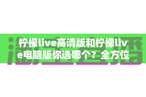 柠檬live高清版和柠檬live电脑版你选哪个?全方位对比帮你做出最佳选择 柠檬live高清版和柠檬live电脑版你选哪个?全方位对比帮你做出最佳选择