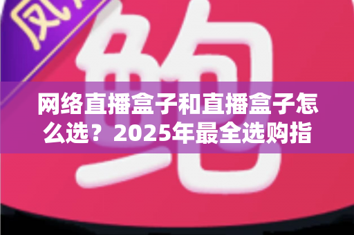 网络直播盒子和直播盒子怎么选？2025年最全选购指南与避坑攻略