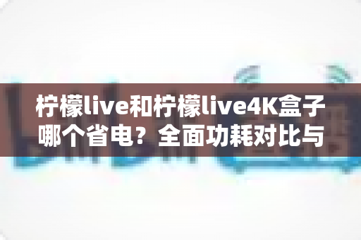 柠檬live和柠檬live4K盒子哪个省电?全面功耗对比与省电使用指南 柠檬live和柠檬live4K盒子哪个省电?全面功耗对比与省电使用指南