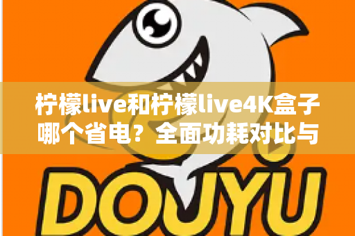 柠檬live和柠檬live4K盒子哪个省电?全面功耗对比与省电使用指南 柠檬live和柠檬live4K盒子哪个省电?全面功耗对比与省电使用指南