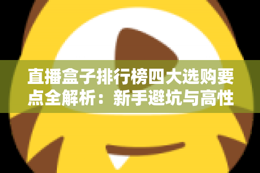 直播盒子排行榜四大选购要点全解析：新手避坑与高性价比选购指南