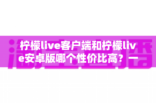柠檬live客户端和柠檬live安卓版哪个性价比高？一篇看懂的全方位对比测评指南