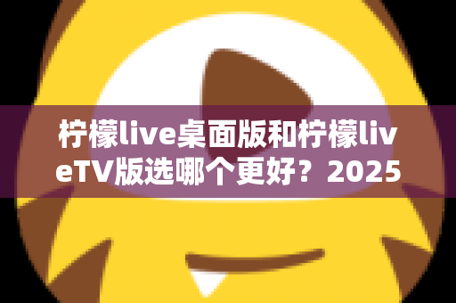 柠檬live桌面版和柠檬liveTV版选哪个更好?2025年最全对比测评帮你一次选对 柠檬live桌面版和柠檬liveTV版选哪个更好?2025年最全对比测评帮你一次选对