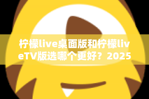 柠檬live桌面版和柠檬liveTV版选哪个更好?2025年最全对比测评帮你一次选对 柠檬live桌面版和柠檬liveTV版选哪个更好?2025年最全对比测评帮你一次选对