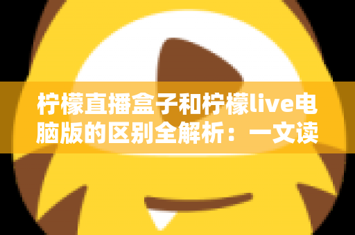 柠檬直播盒子和柠檬live电脑版的区别全解析：一文读懂两大版本，帮你选出最适合的直播工具