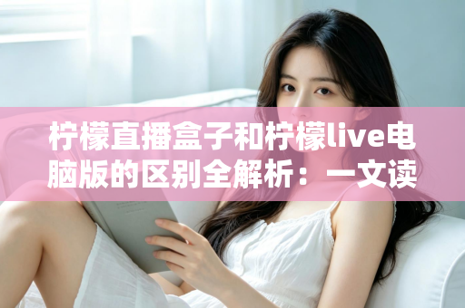 柠檬直播盒子和柠檬live电脑版的区别全解析：一文读懂两大版本，帮你选出最适合的直播工具