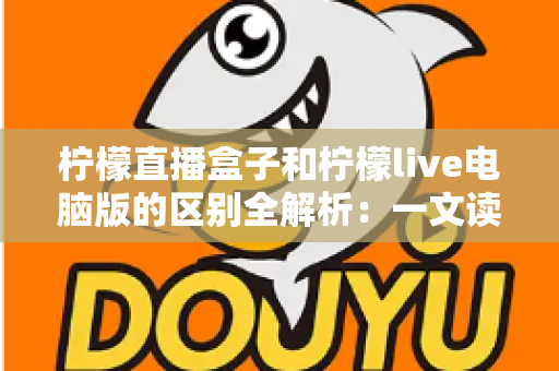 柠檬直播盒子和柠檬live电脑版的区别全解析：一文读懂两大版本，帮你选出最适合的直播工具