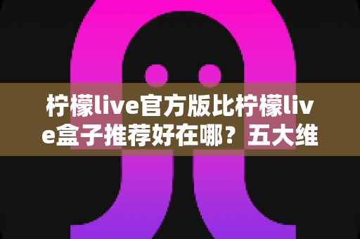 柠檬live官方版比柠檬live盒子推荐好在哪？五大维度深度对比，看完再下载不踩坑