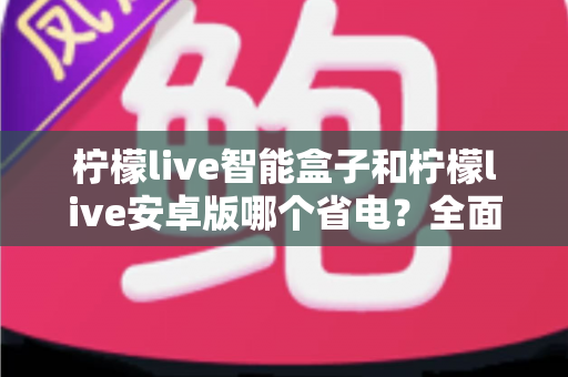 柠檬live智能盒子和柠檬live安卓版哪个省电？全面对比分析助你选对设备