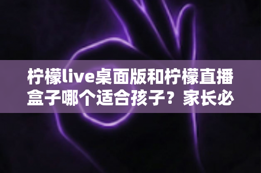 柠檬live桌面版和柠檬直播盒子哪个适合孩子?家长必看的全面对比与选择指南 柠檬live桌面版和柠檬直播盒子哪个适合孩子?家长必看的全面对比与选择指南