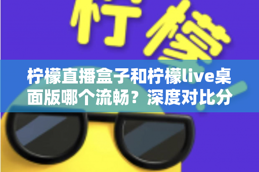 柠檬直播盒子和柠檬live桌面版哪个流畅？深度对比分析与选择指南
