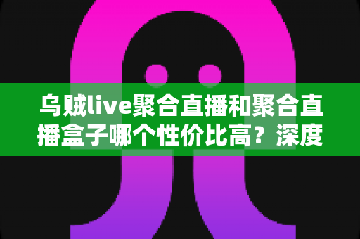 乌贼live聚合直播和聚合直播盒子哪个性价比高?深度对比评测与避坑选购指南一文看懂 乌贼live聚合直播和聚合直播盒子哪个性价比高?深度对比评测与避坑选购指南一文看懂