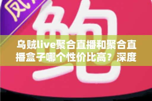 乌贼live聚合直播和聚合直播盒子哪个性价比高？深度对比评测与避坑选购指南一文看懂