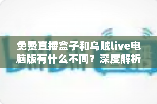 免费直播盒子和乌贼live电脑版有什么不同？深度解析两大直播工具的核心差异与选择指南