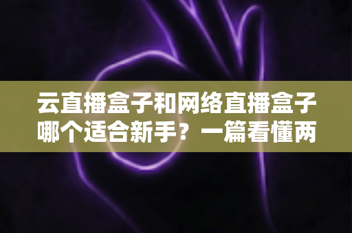 云直播盒子和网络直播盒子哪个适合新手？一篇看懂两种直播设备的核心区别与选购指南
